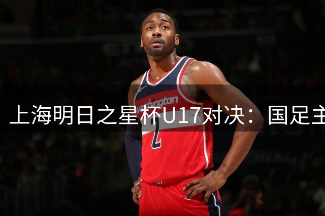 上海明日之星杯U17对决：国足主力阵容曝光迎战勒沃库森