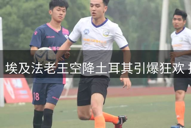 埃及法老王空降土耳其引爆狂欢 揭秘土超豪门迎宾传统背后玄机